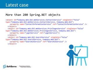 Latest case
More than 200 Spring.NET objects
<object id=“Company.Web.GUI.WebServices.ContactsService" singleton="false"
type="Company.Web.GUI.WebServices.ContactsService, Company.Web.GUI">
<property name="ContactInformationService" ref="ContactInformationService" />
</object>
<object id="Company.Web.GUI.WebServices.PrivilegesService" singleton="false"
type="Company.Web.GUI.WebServices.PrivilegesService, Company.Web.GUI">
<property name="LoginService" ref="LoginService"/>
</object>
<object id="Company.Web.GUI.SearchService" singleton="false"
type="Company.Web.GUI.SearchService, Company.Web.GUI">
<property name="SearchUIService" ref="SearchUIService" />
</object>
 