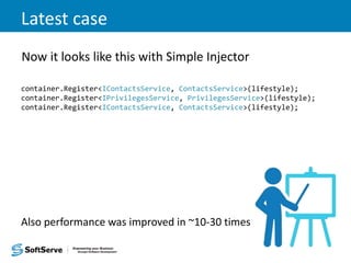 Latest case
Now it looks like this with Simple Injector
container.Register<IContactsService, ContactsService>(lifestyle);
container.Register<IPrivilegesService, PrivilegesService>(lifestyle);
container.Register<IContactsService, ContactsService>(lifestyle);
Also performance was improved in ~10-30 times
 