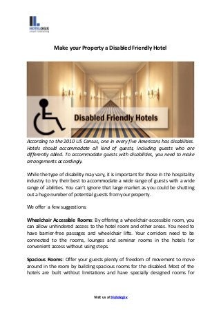 Visit us at Hotelogix
Make your Property a Disabled Friendly Hotel
According to the 2010 US Census, one in every five Americans has disabilities.
Hotels should accommodate all kind of guests, including guests who are
differently abled. To accommodate guests with disabilities, you need to make
arrangements accordingly.
While the type of disability may vary, it is important for those in the hospitality
industry to try their best to accommodate a wide range of guests with a wide
range of abilities. You can’t ignore that large market as you could be shutting
out a huge number of potential guests from your property.
We offer a few suggestions:
Wheelchair Accessible Rooms: By offering a wheelchair-accessible room, you
can allow unhindered access to the hotel room and other areas. You need to
have barrier-free passages and wheelchair lifts. Your corridors need to be
connected to the rooms, lounges and seminar rooms in the hotels for
convenient access without using steps.
Spacious Rooms: Offer your guests plenty of freedom of movement to move
around in the room by building spacious rooms for the disabled. Most of the
hotels are built without limitations and have specially designed rooms for
 