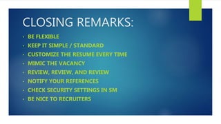CLOSING REMARKS:
• BE FLEXIBLE
• KEEP IT SIMPLE / STANDARD
• CUSTOMIZE THE RESUME EVERY TIME
• MIMIC THE VACANCY
• REVIEW, REVIEW, AND REVIEW
• NOTIFY YOUR REFERENCES
• CHECK SECURITY SETTINGS IN SM
• BE NICE TO RECRUITERS
 