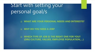 Start with setting your
personal goal/s
 WHAT ARE YOUR PERSONAL NEEDS AND INTERESTS?
 WHY DO YOU NEED A JOB?
 WHICH TYPE OF JOB IS THE RIGHT ONE FOR YOU?
(ORG CULTURE, VALUES, EMPLOYEE POPULATION,…)
 