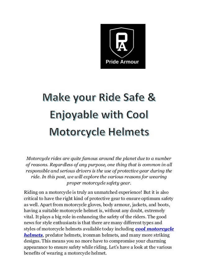 Motorcycle rides are quite famous around the planet due to a number
of reasons. Regardless of any purpose, one thing that is common in all
responsible and serious drivers is the use of protective gear during the
ride. In this post, we will explore the various reasons for wearing
proper motorcycle safety gear.
Riding on a motorcycle is truly an unmatched experience! But it is also
critical to have the right kind of protective gear to ensure optimum safety
as well. Apart from motorcycle gloves, body armour, jackets, and boots,
having a suitable motorcycle helmet is, without any doubt, extremely
vital. It plays a big role in enhancing the safety of the riders. The good
news for style enthusiasts is that there are many different types and
styles of motorcycle helmets available today including cool motorcycle
helmets, predator helmets, ironman helmets, and many more striking
designs. This means you no more have to compromise your charming
appearance to ensure safety while riding. Let’s have a look at the various
benefits of wearing a motorcycle helmet.
 