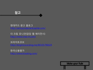 참고

현대카드 광고 블로그
http://ad.hyundaicardcapital.com/
더 크림 유니언(담당 웹 에이전시)
http://www.crea-m.com/
브라이트코브
http://brightcove.blog.me/80191796024
한국신용평가
http://www.kisrating.com/

 