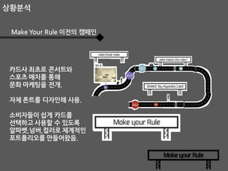상황분석
Make Your Rule 이전의 캠페인

카드사 최초로 콘서트와
스포츠 매치를 통해
문화 마케팅을 전개.
자체 폰트를 디자인해 사용.

소비자들이 쉽게 카드를
선택하고 사용할 수 있도록
알파벳,넘버,컬러로 체계적인
포트폴리오를 만들어왔음.

 