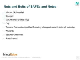 © 2020 MINTZ, LEVIN, COHN, FERRIS, GLOVSKY AND POPEO, P.C. // Confidential Property
• Interest (Notes only)
• Discount
• Maturity Date (Notes only)
• Cap
• Types of Conversion (qualified financing, change of control, optional, maturity)
• Warrants
• Secured/Unsecured
• Amendments
Nuts and Bolts of SAFEs and Notes
7
 