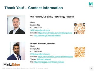 © 2020 MINTZ, LEVIN, COHN, FERRIS, GLOVSKY AND POPEO, P.C. // Confidential Property
Thank You! – Contact Information
8
Will Perkins, Co-Chair, Technology Practice
Mintz
Boston, MA
617.348.4449
WSPerkins@mintz.com
LinkedIn: https://www.linkedin.com/in/williamperkins
Bio: http://mintzedge.com/will-perkins
Dinesh Melwani, Member
Mintz
Boston, MA
617.348.4450
DKMelwani@mintz.com
LinkedIn: https://www.linkedin.com/in/dineshmelwani
Twitter: @dineshmelwani
Bio: http://mintzedge.com/dinesh-melwani
 