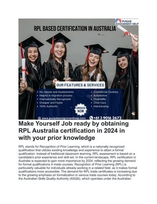 Make Yourself Job ready by obtaining
RPL Australia certification in 2024 in
with your prior knowledge
RPL stands for Recognition of Prior Learning, which is a nationally recognized
qualification that utilizes existing knowledge and experience to attain a formal
qualification. Instead of traditional classroom learning, RPL assessment is based on a
candidate's prior experience and skill set. In the current landscape, RPL certification in
Australia is expected to gain more importance by 2024, reflecting the growing demand
for formal qualifications in trade courses. Recognition of Prior Learning (RPL) is
particularly valuable for individuals already working in a related field, as it makes formal
qualifications more accessible. The demand for RPL trade certificates is increasing due
to the growing emphasis on formalization in various trade courses today. According to
the Australian Skills Quality Authority (ASQA), which operates under the Australian
 