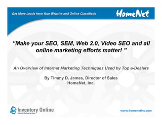 “Make your SEO, SEM, Web 2.0, Video SEO and all
       online marketing efforts matter! ”


An Overview of Internet Marketing Techniques Used by Top e-Dealers

               By Timmy D. James, Director of Sales
                         HomeNet, Inc.
 