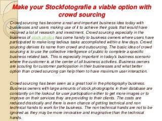 Make your Stockfotografie a viable option with
crowd sourcing
Crowd sourcing has become a real and important business idea today with
businesses and users making use of it to achieve their goals that would have
required a lot of research and investment. Crowd sourcing especially in the
business of stock photos has come handy to business owners where users have
participated to make long tedious tasks accomplished within a few days. Crowd
sourcing derives its name from crowd and outsourcing. The basic idea of crowd
sourcing is to use the collective intelligence of public to complete a specific
business related task. This is especially important in today's business scenario
where the customer is at the center of all business activities. Business owners
are scouting for customer participation in their businesses and what better
option than crowd sourcing can help them to have maximum user interaction.
Crowd sourcing has been seen as a great tool in the photography business.
Business owners with large amounts of stock photographs in their database are
constantly on the lookout for user participation either to get more images or to
improve on their services they are providing to their clients. The costs are
reduced drastically and there is even chance of getting technical and non
technical hands to work for the business. The non technical hands are not to be
ignored as they may be more innovative and imaginative than the technical
hands.
 
