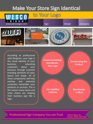 www.wescosigns.com Sign Design Company
According to professional
web designers, your logo is
the visual identity of your
business, educating
customers about your
business through essential
branding elements of color,
layout and shape. All of
these components will help
existing and potential
customers remember your
products or services. This is
the reason many stores and
retail chains are shaping
their business sign like a
logo.
Create Something
that Mimics
Your Logo
Constructing the
Product
Use LightBox
Cabinets
Illumination
is Must
Phone: (310) 538 5538
Wesco Signs Inc.Professional Sign Company You can Trust
 