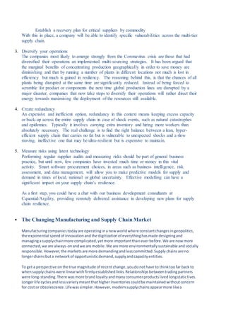Establish a recovery plan for critical suppliers by commodity
With this in place, a company will be able to identify specific vulnerabilities across the multi-tier
supply chain.
3. Diversify your operations
The companies most likely to emerge strongly from the Coronavirus crisis are those that had
diversified their operations an implemented multi-sourcing strategies. It has been argued that
the marginal benefits of concentrating production geographically in order to save money are
diminishing and that by running a number of plants in different locations not much is lost in
efficiency but much is gained in resiliency. The reasoning behind this, is that the chances of all
plants being disrupted at the same time are significantly reduced. Instead of being forced to
scramble for product or components the next time global production lines are disrupted by a
major disaster, companies that now take steps to diversify their operations will rather direct their
energy towards maximising the deployment of the resources still available.
4. Create redundancy
An expensive and inefficient option, redundancy in this context means keeping excess capacity
or back-up across the entire supply chain in case of shock events, such as natural catastrophes
and epidemics. Typically it involves carrying extra inventory and hiring more workers than
absolutely necessary. The real challenge is to find the right balance between a lean, hyper-
efficient supply chain that carries no fat but is vulnerable to unexpected shocks and a slow
moving, ineffective one that may be ultra-resilient but is expensive to maintain.
5. Measure risks using latest technology
Performing regular supplier audits and measuring risks should be part of general business
practice, but until now, few companies have invested much time or money in this vital
activity. Smart software procurement choices, in areas such as business intelligence, risk
assessment, and data management, will allow you to make predictive models for supply and
demand in times of local, national or global uncertainty. Effective modelling can have a
significant impact on your supply chain’s resilience.
As a first step, you could have a chat with our business development consultants at
Cquential/Argility, providing remotely delivered assistance in developing new plans for supply
chain resilience.
 The Changing Manufacturing and Supply Chain Market
Manufacturingcompaniestodayare operatingina new worldwhere constantchangesingeopolitics,
the exponential speedof innovationandthe digitizationof everythinghasmade designingand
managinga supplychainmore complicated,yetmore importantthaneverbefore.We are now more
connected,we are always-onandwe are mobile.We are more environmentallysustainable andsocially
responsible.However,the marketsare more demandingandlesscommitted.Supplychainsare no
longerchainsbuta networkof opportunisticdemand,supplyandcapacityentities.
To get a perspective onthe true magnitude of recentchange,youdonothave to thinktoofar back to
whensupplychainswere linearwithfirmlyestablishedlinks.Relationshipsbetweentradingpartners
were long-standing.There wasmore brandloyaltyandmanyconsumerproductslivedlongstaticlives.
Longerlife cyclesandlessvarietymeantthathigherinventoriescouldbe maintainedwithoutconcern
for cost or obsolescence.Lifewassimpler.However, modernsupplychainsappearmore likea
 
