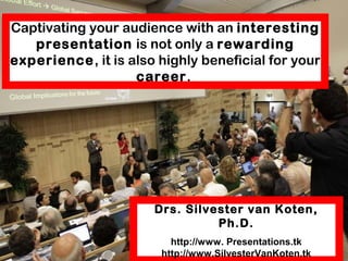 Captivating your audience with an interesting
presentation is not only a rewarding experience,
it is also highly beneficial for your career.
Silvester van Koten
www. Presentations.tk
http://www.SilvesterVanKoten.tk
 