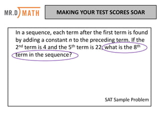 In	a	sequence,	each	term	after	the	first	term	is	found	
by	adding	a	constant	n	to	the	preceding	term.	If	the	
2nd term	is	4	and	the	5th term	is	22,	what	is	the	8th
term	in	the	sequence?	
SAT	Sample	Problem
MAKING	YOUR	TEST	SCORES	SOAR	
 