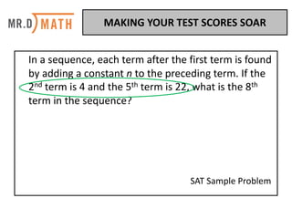 In	a	sequence,	each	term	after	the	first	term	is	found	
by	adding	a	constant	n	to	the	preceding	term.	If	the	
2nd term	is	4	and	the	5th term	is	22,	what	is	the	8th
term	in	the	sequence?	
SAT	Sample	Problem	
MAKING	YOUR	TEST	SCORES	SOAR	
 