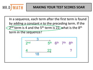 In	a	sequence,	each	term	after	the	first	term	is	found	
by	adding	a	constant	n	to	the	preceding	term.	If	the	
2nd term	is	4	and	the	5th term	is	22,	what	is	the	8th
term	in	the	sequence?	
2nd 5th 6th 7th 8th
4 22 ?
3
18
MAKING	YOUR	TEST	SCORES	SOAR	
 