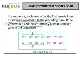 In	a	sequence,	each	term	after	the	first	term	is	found	
by	adding	a	constant	n	to	the	preceding	term.	If	the	
2nd term	is	4	and	the	5th term	is	22,	what	is	the	8th
term	in	the	sequence?	
2nd 3rd 4th 5th 6th 7th 8th
4 10 16 22 28 34 40
3
18
Now count by 6’s
MAKING	YOUR	TEST	SCORES	SOAR	
 