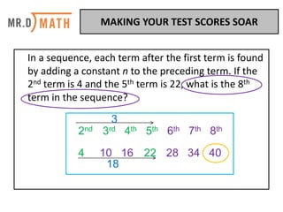 In	a	sequence,	each	term	after	the	first	term	is	found	
by	adding	a	constant	n	to	the	preceding	term.	If	the	
2nd term	is	4	and	the	5th term	is	22,	what	is	the	8th
term	in	the	sequence?	
2nd 3rd 4th 5th 6th 7th 8th
4 10 16 22 28 34 40
3
18
MAKING	YOUR	TEST	SCORES	SOAR	
 