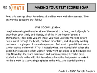 MAKING	YOUR	TEST	SCORES	SOAR	
Read	this	passage	about	Jane	Goodall	and	her	work	with	chimpanzees.	Then	
answer	the	questions	that	follow.	
JANE	GOODALL	(1934– )	
Imagine	traveling	to	the	other	side	of	the	world,	to	a	deep,	tropical	jungle	far	
away	from	your	family	and	friends,	all	of	this	in	the	hope	of	seeing	a	
chimpanzee.	Then,	once	you	are	there,	you	wake	up	every	morning	before	
dawn,	crawl	through	the	brush,	climb	up	mountains,	and	sit	quietly,	waiting	
just	to	catch	a	glimpse	of	some	chimpanzees.	And	what	if	you	did	that	every	
day	for	weeks	and	months?	That	is	exactly	what	Jane	Goodall	did.	When	she	
began	her	research	in	1960,	women	rarely	went	out	alone	to	do	fieldwork	like	
this.	Nowadays	there	are	many	men	and	women	ethologists*	who	have	
studied	animals	in	the	wild.	But	Jane	Goodall	was	the	first	person	to	make	it	
her	life’s	work	to	study	a	single	species	in	the	wild.	Jane	Goodall	grew	up
Grade 4 – PASS Sample Problem
 