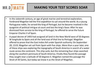 • In	the	sixteenth	century,	an	age	of	great	marine	and	terrestrial	exploration,	
Ferdinand	Magellan	led	the	first	expedition	to	sail	around	the	world.	As	a	young	
Portuguese	noble,	he	served	the	king	of	Portugal,	but	he	became	involved	in	the	
quagmire	of	political	intrigue	at	court	and	lost	the	king's	favor.	After	he	was	
dismissed	from	service	to	the	king	of	Portugal,	he	offered	to	serve	the	future	
Emperor	Charles	V	of	Spain.	
• A	papal	decree	of	1493	had	assigned	all	land	in	the	New	World	west	of	50	degrees	
W	longitude	to	Spain	and	all	the	land	east	of	that	line	to	Portugal.	Magellan	
offered	to	prove	that	the	East	Indies	fell	under	Spanish	authority.	On	September	
20,	1519,	Magellan	set	sail	from	Spain	with	five	ships.	More	than	a	year	later,	one	
of	these	ships	was	exploring	the	topography	of	South	America	in	search	of	a	water	
route	across	the	continent.	This	ship	sank,	but	the	remaining	four	ships	searched	
along	the	southern	peninsula	of	South	America.	Finally	they	found	the	passage	
they	sought	near	a	latitude	of	50	degrees	S.	Magellan	named	this	passage	the	
Strait	of	All	Saints,	but	today	we	know	it	as	the	Strait	of	Magellan.	
MAKING	YOUR	TEST	SCORES	SOAR	
 