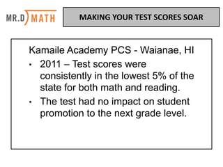 Kamaile Academy PCS - Waianae, HI
• 2011 – Test scores were
consistently in the lowest 5% of the
state for both math and reading.
• The test had no impact on student
promotion to the next grade level.
MAKING	YOUR	TEST	SCORES	SOAR	
 