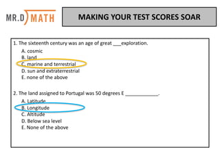 1.	The	sixteenth	century	was	an	age	of	great	___exploration.	
A.	cosmic	
B.	land	
C.	marine	and	terrestrial
D.	sun	and	extraterrestrial	
E.	none	of	the	above	
2.	The	land	assigned	to	Portugal	was	50	degrees	E	____________.	
A.	Latitude	
B.	Longitude	
C.	Altitude
D.	Below	sea	level
E.	None	of	the	above	
MAKING	YOUR	TEST	SCORES	SOAR	
 