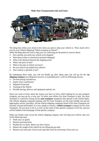 Make Your Transportation Safe and Easier
The thing that strikes your mind at first when you plan to ship your vehicle is, “How much will it
cost for your Vehicle Shipping? Which company to choose?”.
While deciding about the cost to ship your car, following are the points to concern about:
 How quickly you need your vehicle to be shipped?
 Want door-to-door or terminal-to-terminal shipping?
 What is the distance between the shipping areas?
 What’s the price of fuel?
 What is the type of vehicle you have?
 Do you wish to top loaded your vehicle?
 Your vehicle is operable or not?
By undergoing these steps, you will not blindly go after cheap rates, but will go for the car
shipping company providing best services in reasonable price. Look for following services:
 On-time pickup and delivery
 Expert move coordination
 Shipment Protection
 Tracking of the Vehicle
 Flexible pricing, delivery and equipment options, etc.
Since you came to know about the factors you have to focus while looking for an auto transport
company, you may go for a wise one. To lesser your efforts, Pro Auto Transport is here. Pro Auto
Transport is a directory listing all the auto transport companies that operate in the United States.
The vehicle shipping companies dealing with Pro Auto Transport are the most reliable one and are
high-quality service, providers. All the vehicle shipping companies listed in Pro Auto Transports are
licensed, insured and bonded. It is very simple to contact a vehicle transport company by Pro Auto
Transports. All you have to do is to click on the name of that specific company in the list, and you
will be landed to the homepage of that specific company.
When you finally come across the vehicle shipping company who will ship your vehicle, take care
of the following steps:
 Wash your car gently
 Remove personal items
 Disable the car alarm. Better you shut it down.
 Reduce the weight of the vehicle by not filling the gas tank.
 Remove any loose part. Secure your specialty items by removing it from your car.
 