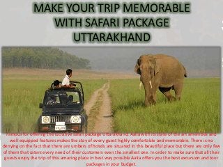 MAKE YOUR TRIP MEMORABLE
WITH SAFARI PACKAGE
UTTARAKHAND
Famous for offering the lucrative safari package Uttarakhand, Aalia with its state of the art amenities and
well equipped features makes the stay of every guest highly comfortable and memorable. There is no
denying on the fact that there are umbers of hotels are situated in this beautiful place but there are only few
of them that caters every need of their customers even the smallest one. In order to make sure that all their
guests enjoy the trip of this amazing place in best way possible Aalia offers you the best excursion and tour
packages in your budget.
 