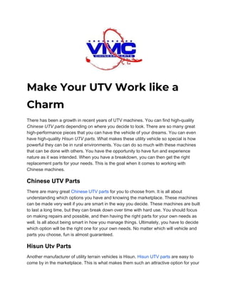  
Make Your UTV Work like a 
Charm 
There has been a growth in recent years of UTV machines. You can find high-quality
Chinese UTV parts​ depending on where you decide to look. There are so many great
high-performance pieces that you can have the vehicle of your dreams. You can even
have high-quality ​Hisun UTV parts​. What makes these utility vehicle so special is how
powerful they can be in rural environments. You can do so much with these machines
that can be done with others. You have the opportunity to have fun and experience
nature as it was intended. When you have a breakdown, you can then get the right
replacement parts for your needs. This is the goal when it comes to working with
Chinese machines.
Chinese UTV Parts
There are many great ​Chinese UTV parts​ for you to choose from. It is all about
understanding which options you have and knowing the marketplace. These machines
can be made very well if you are smart in the way you decide. These machines are built
to last a long time, but they can break down over time with hard use. You should focus
on making repairs and possible, and then having the right parts for your own needs as
well. Is all about being smart in how you manage things. Ultimately, you have to decide
which option will be the right one for your own needs. No matter which will vehicle and
parts you choose, fun is almost guaranteed.
Hisun Utv Parts
Another manufacturer of utility terrain vehicles is Hisun. ​Hisun UTV parts​ are easy to
come by in the marketplace. This is what makes them such an attractive option for your
 