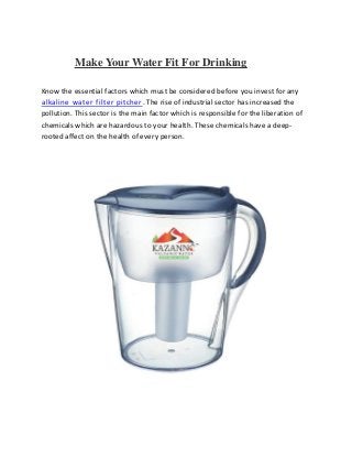 Make Your Water Fit For Drinking
Know the essential factors which must be considered before you invest for any
alkaline water filter pitcher. The rise of industrial sector has increased the
pollution. This sector is the main factor which is responsible for the liberation of
chemicals which are hazardous to your health. These chemicals have a deep-
rooted affect on the health of every person.
 