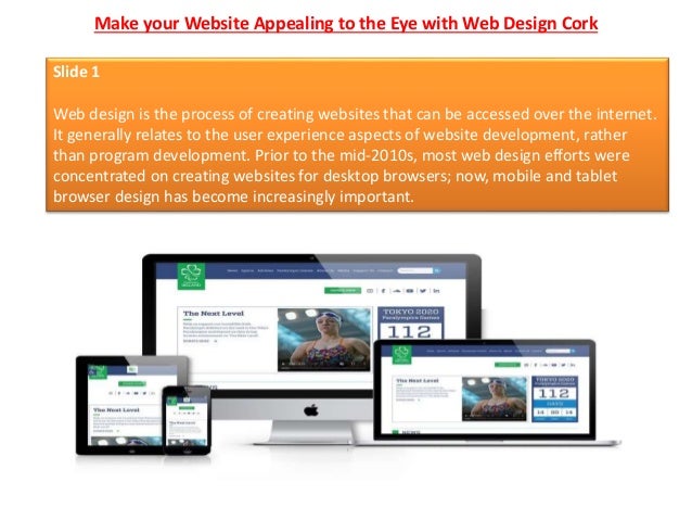 Make your Website Appealing to the Eye with Web Design Cork
Slide 1
Web design is the process of creating websites that can be accessed over the internet.
It generally relates to the user experience aspects of website development, rather
than program development. Prior to the mid-2010s, most web design efforts were
concentrated on creating websites for desktop browsers; now, mobile and tablet
browser design has become increasingly important.
 