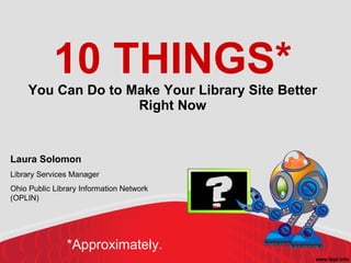 10 THINGS* You Can Do to Make Your Library Site Better Right Now Laura Solomon Library Services Manager Ohio Public Library Information Network (OPLIN)‏ *Approximately. 