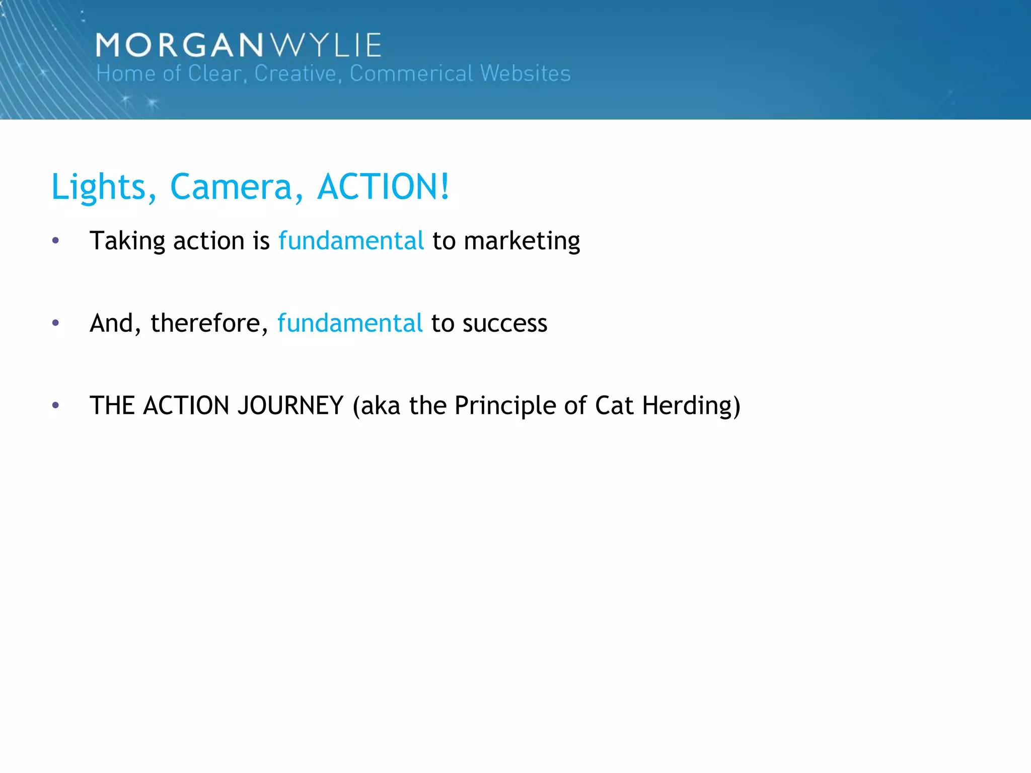 Lights, Camera, ACTION!
•   Taking action is fundamental to marketing


•   And, therefore, fundamental to success


•   THE ACTION JOURNEY (aka the Principle of Cat Herding)
 