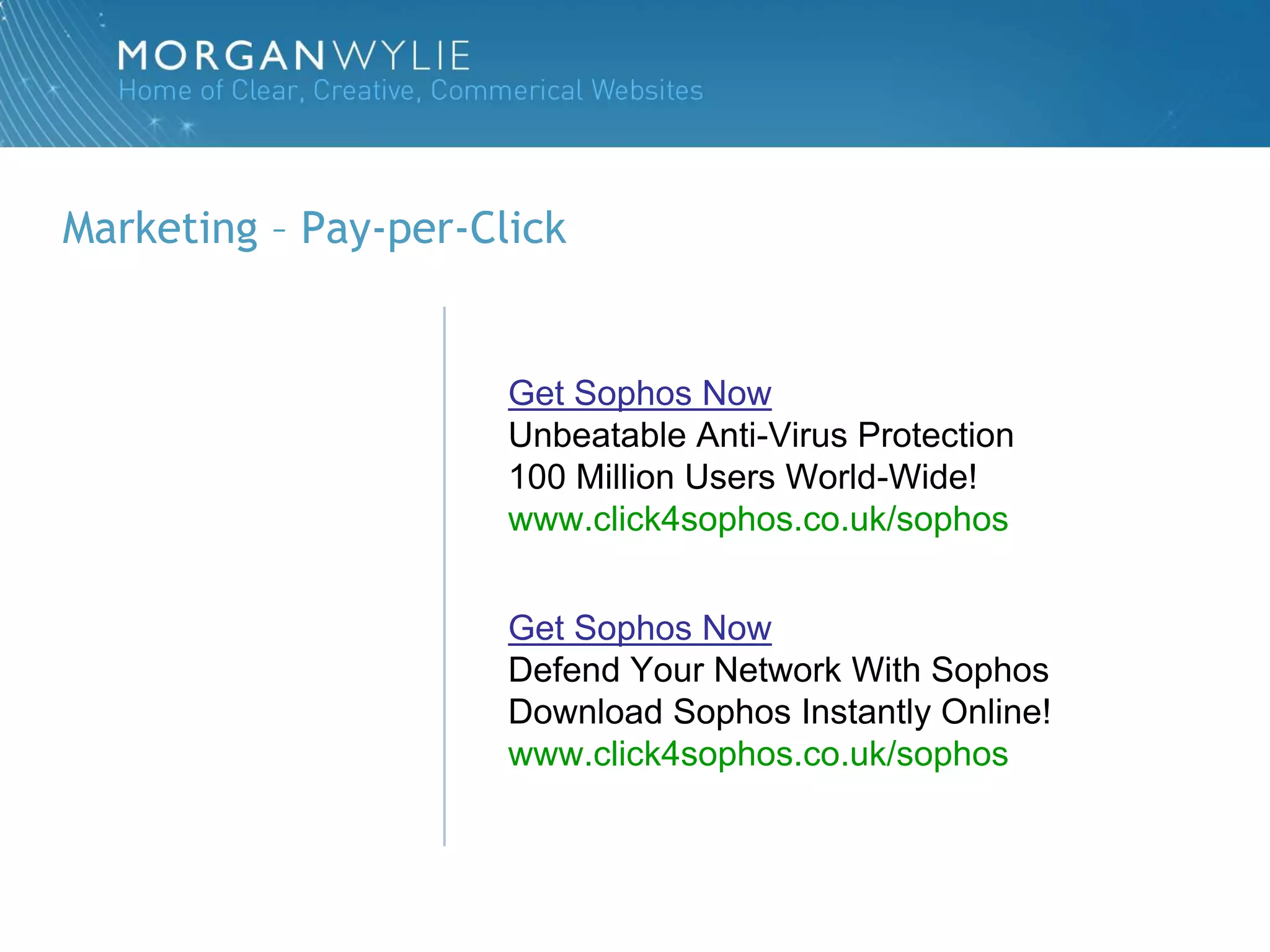Marketing – Pay-per-Click


                      Get Sophos Now
                      Unbeatable Anti-Virus Protection
                      100 Million Users World-Wide!
                      www.click4sophos.co.uk/sophos


                      Get Sophos Now
                      Defend Your Network With Sophos
                      Download Sophos Instantly Online!
                      www.click4sophos.co.uk/sophos
 
