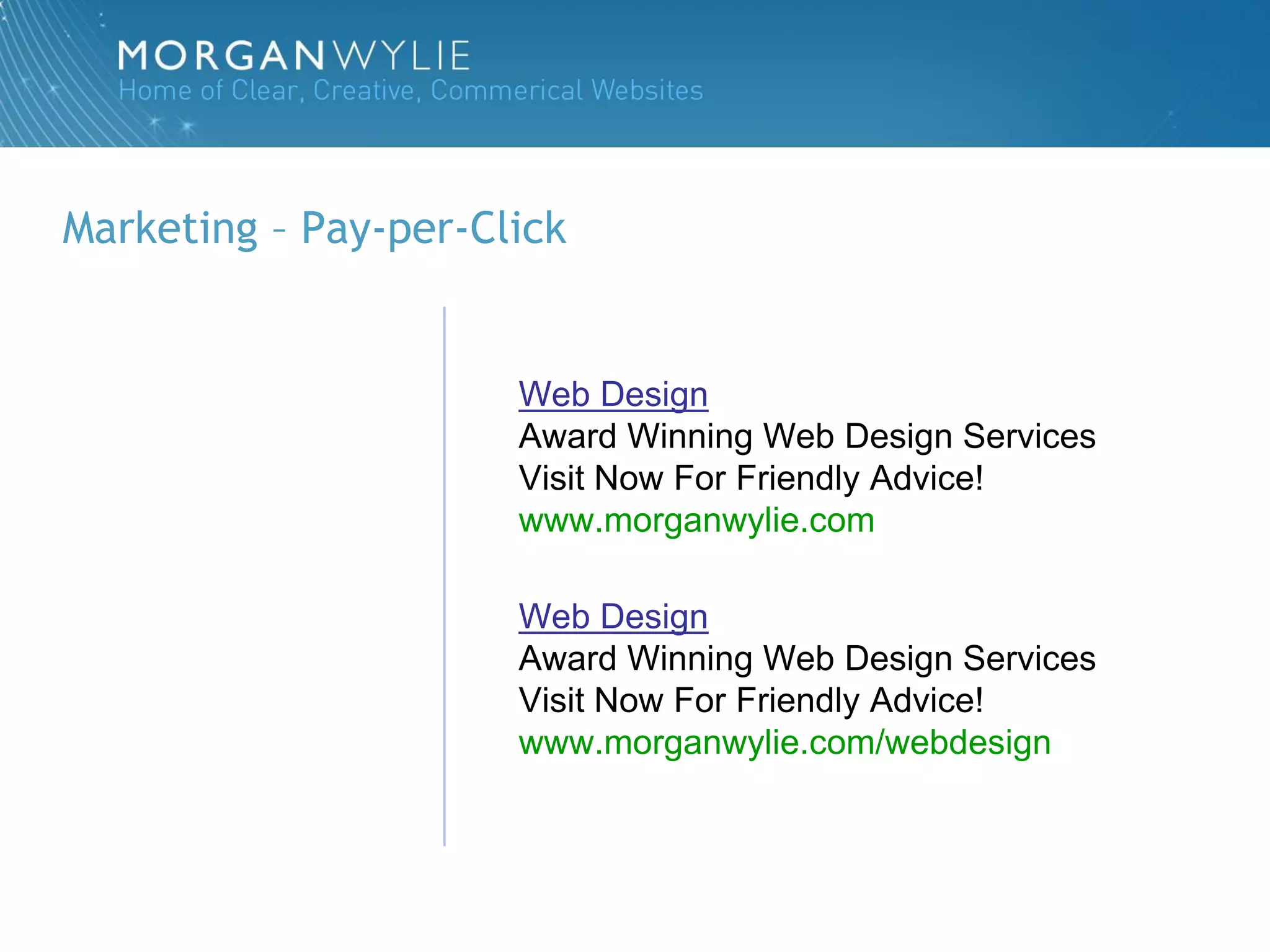 Marketing – Pay-per-Click


                      Web Design
                      Award Winning Web Design Services
                      Visit Now For Friendly Advice!
                      www.morganwylie.com

                      Web Design
                      Award Winning Web Design Services
                      Visit Now For Friendly Advice!
                      www.morganwylie.com/webdesign
 
