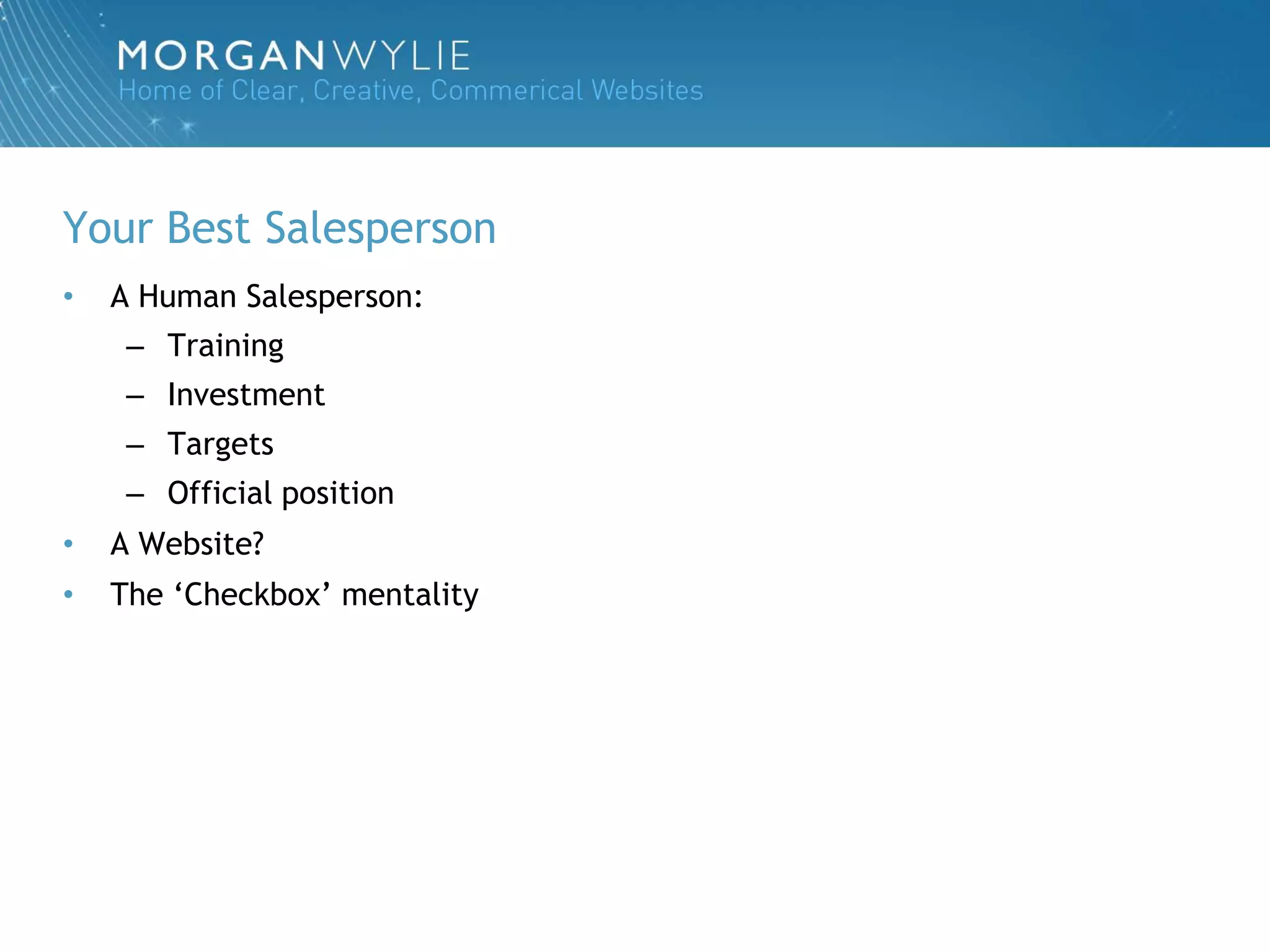 Your Best Salesperson
•   A Human Salesperson:
     – Training
     – Investment
     – Targets
     – Official position
•   A Website?
•   The „Checkbox‟ mentality
 