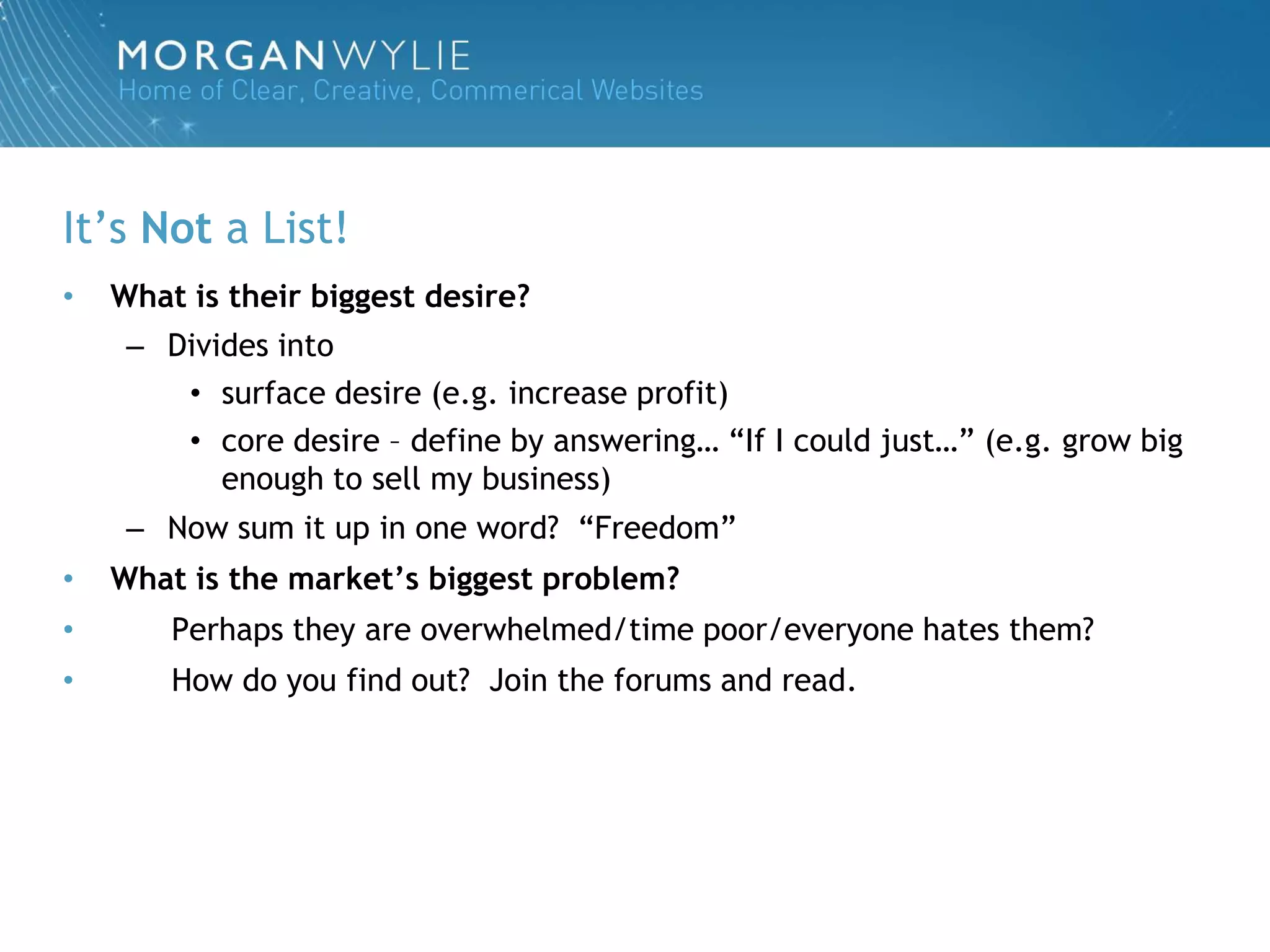 It‟s Not a List!
•   What is their biggest desire?
     – Divides into
        • surface desire (e.g. increase profit)
        • core desire – define by answering… “If I could just…” (e.g. grow big
           enough to sell my business)
     – Now sum it up in one word? “Freedom”
•   What is the market’s biggest problem?
•       Perhaps they are overwhelmed/time poor/everyone hates them?
•       How do you find out? Join the forums and read.
 