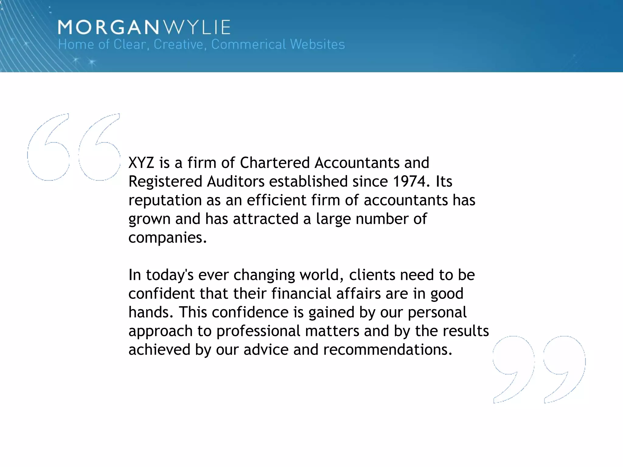 XYZ is a firm of Chartered Accountants and
Registered Auditors established since 1974. Its
reputation as an efficient firm of accountants has
grown and has attracted a large number of
companies.

In today's ever changing world, clients need to be
confident that their financial affairs are in good
hands. This confidence is gained by our personal
approach to professional matters and by the results
achieved by our advice and recommendations.
 