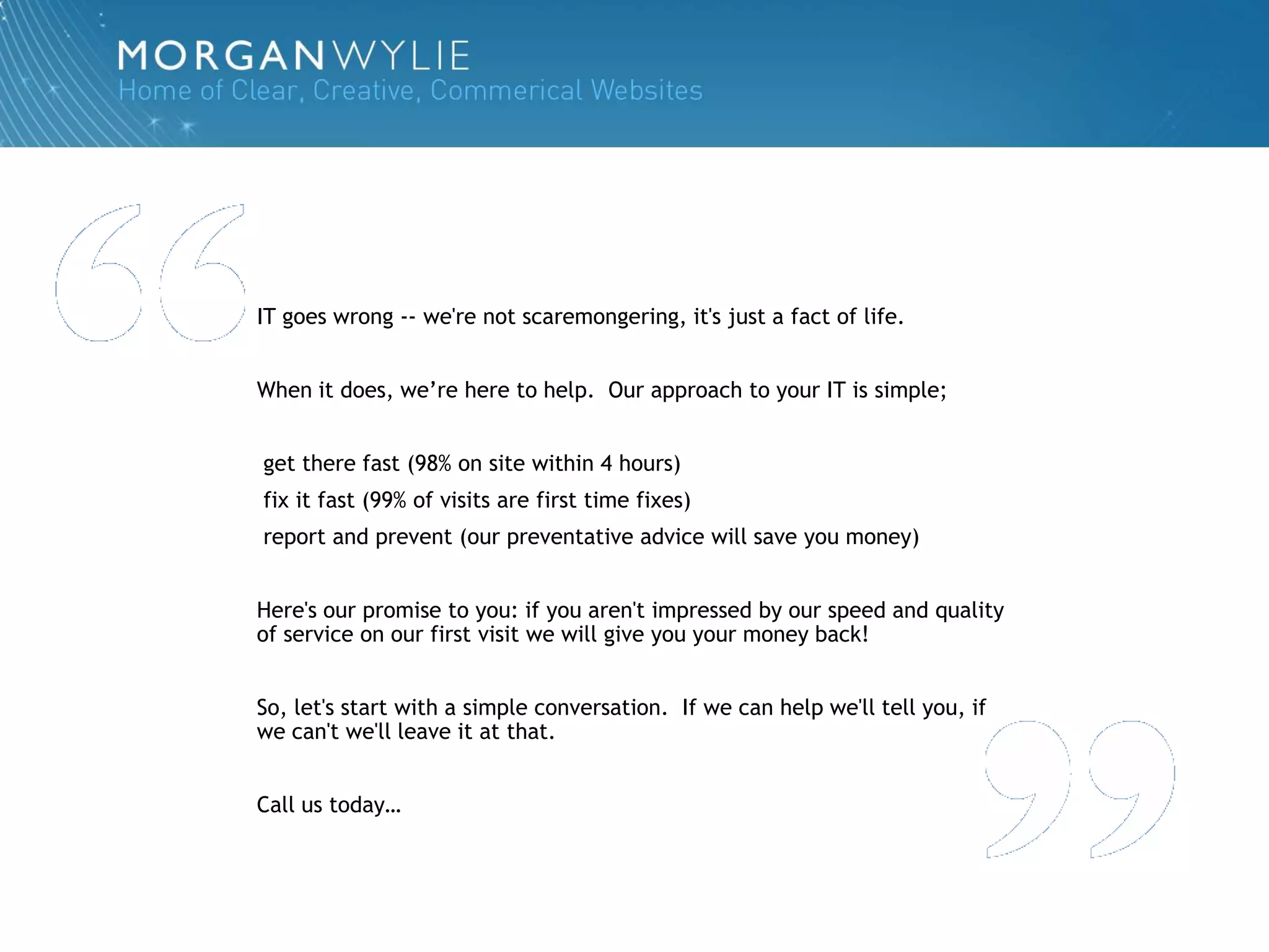 IT goes wrong -- we're not scaremongering, it's just a fact of life.


When it does, we‟re here to help. Our approach to your IT is simple;


get there fast (98% on site within 4 hours)
fix it fast (99% of visits are first time fixes)
report and prevent (our preventative advice will save you money)


Here's our promise to you: if you aren't impressed by our speed and quality
of service on our first visit we will give you your money back!


So, let's start with a simple conversation. If we can help we'll tell you, if
we can't we'll leave it at that.


Call us today…
 