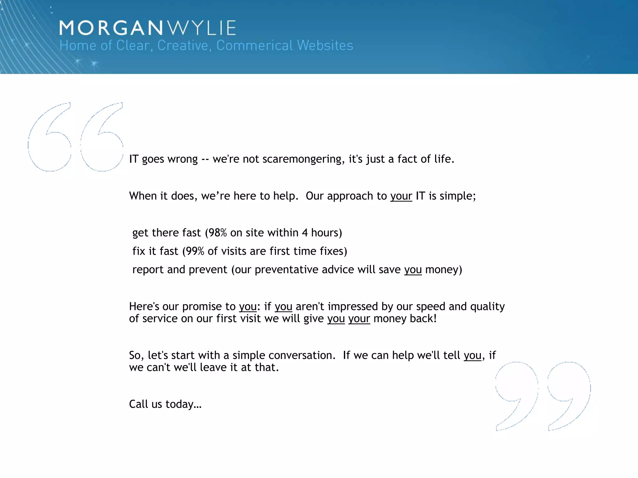 IT goes wrong -- we're not scaremongering, it's just a fact of life.


When it does, we‟re here to help. Our approach to your IT is simple;


get there fast (98% on site within 4 hours)
fix it fast (99% of visits are first time fixes)
report and prevent (our preventative advice will save you money)


Here's our promise to you: if you aren't impressed by our speed and quality
of service on our first visit we will give you your money back!


So, let's start with a simple conversation. If we can help we'll tell you, if
we can't we'll leave it at that.


Call us today…
 