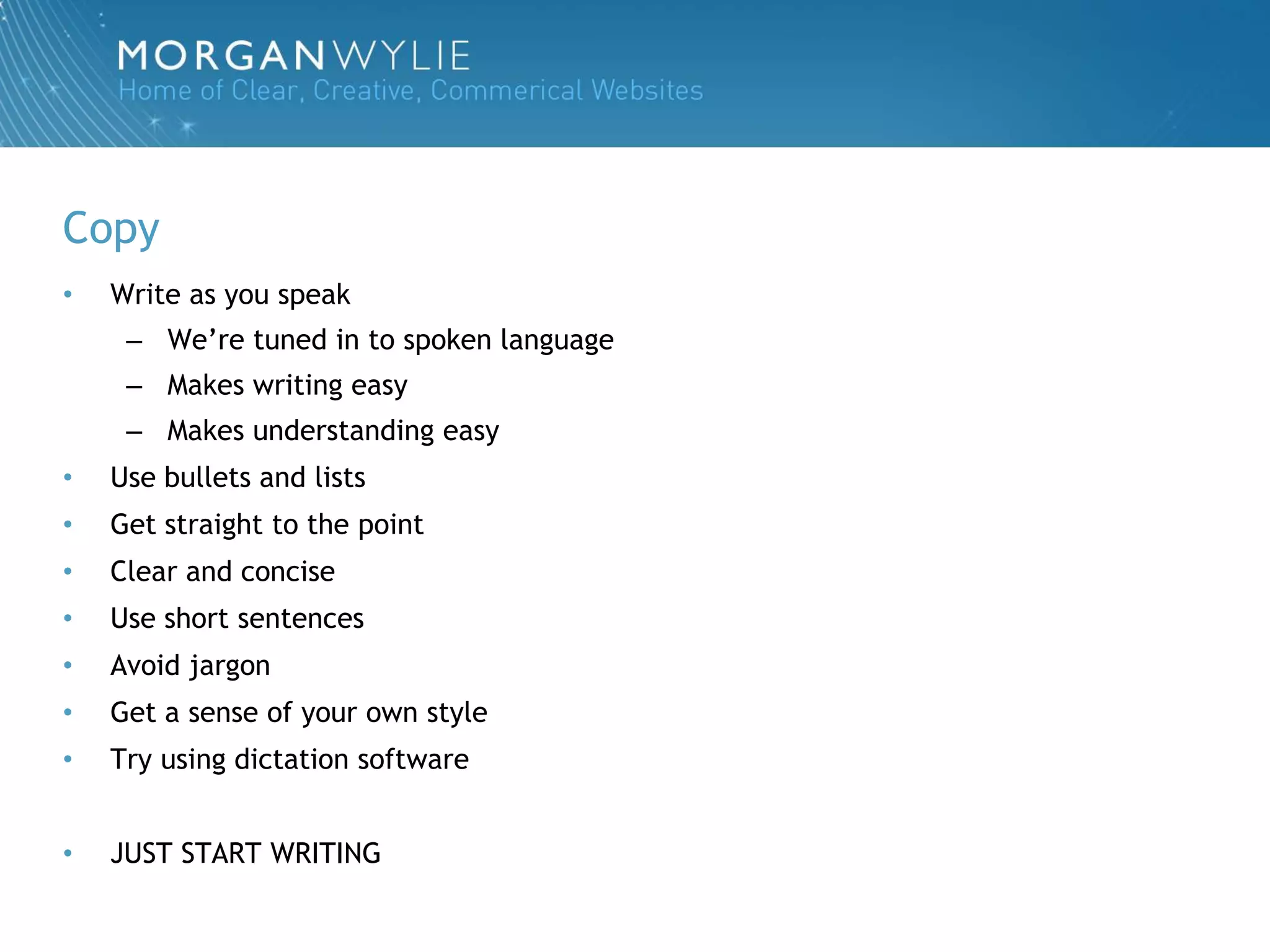 Copy
•   Write as you speak
     – We‟re tuned in to spoken language
     – Makes writing easy
     – Makes understanding easy
•   Use bullets and lists
•   Get straight to the point
•   Clear and concise
•   Use short sentences
•   Avoid jargon
•   Get a sense of your own style
•   Try using dictation software


•   JUST START WRITING
 