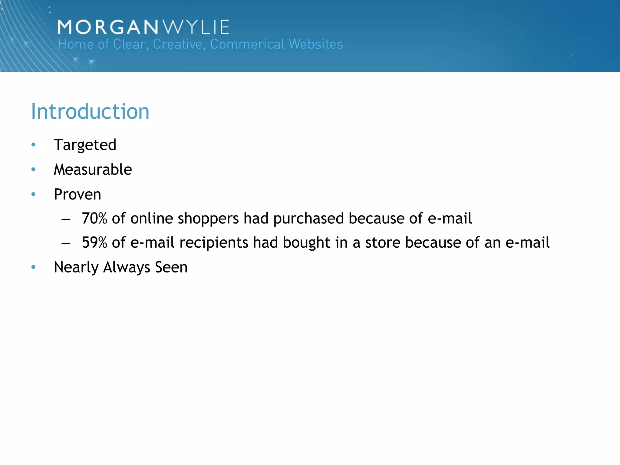 Introduction
•   Targeted
•   Measurable
•   Proven
     – 70% of online shoppers had purchased because of e-mail
     – 59% of e-mail recipients had bought in a store because of an e-mail
•   Nearly Always Seen
 