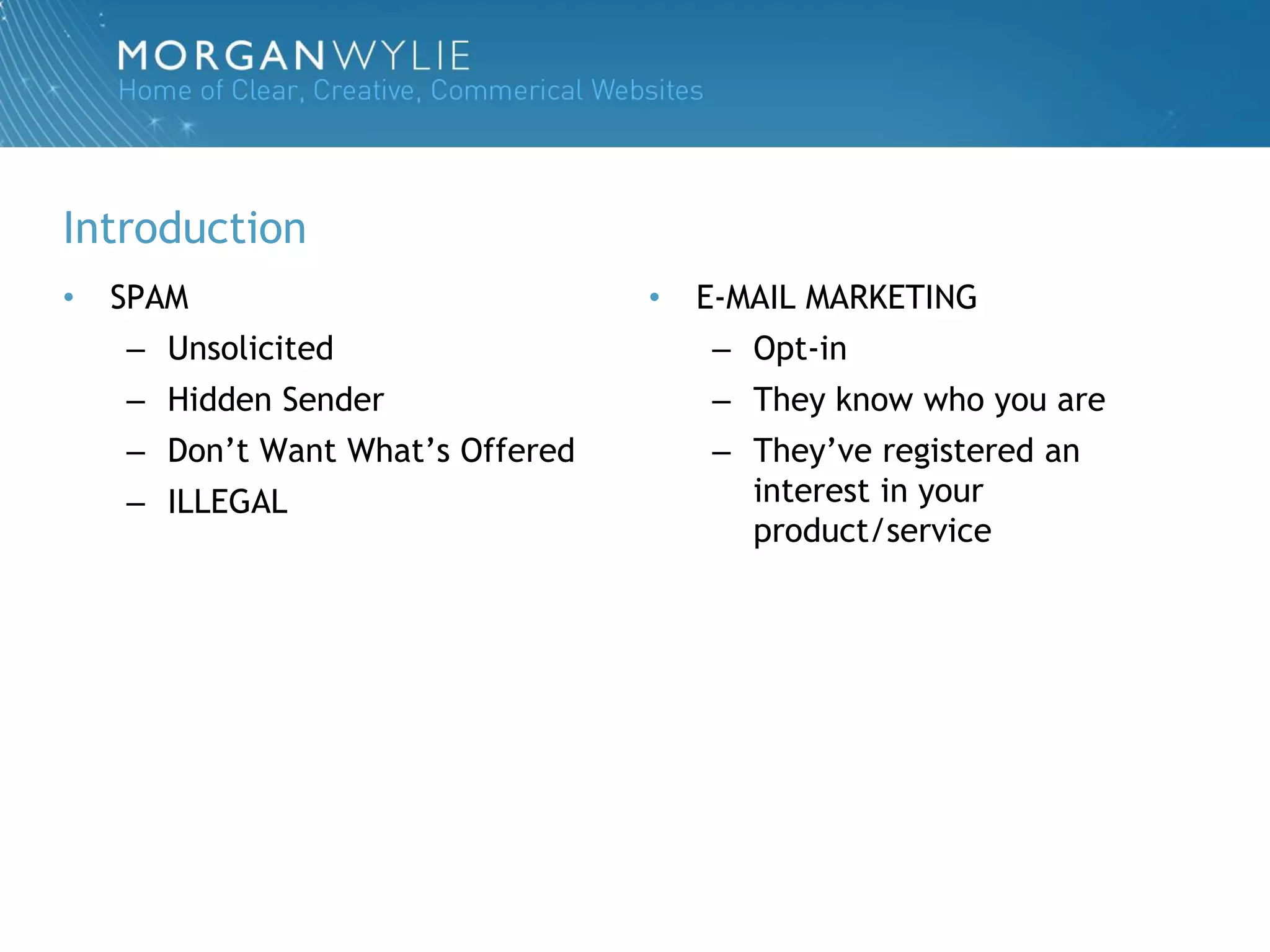 Introduction
•   SPAM                          •   E-MAIL MARKETING
    – Unsolicited                     – Opt-in
    – Hidden Sender                   – They know who you are
    – Don‟t Want What‟s Offered       – They‟ve registered an
    – ILLEGAL                           interest in your
                                        product/service
 
