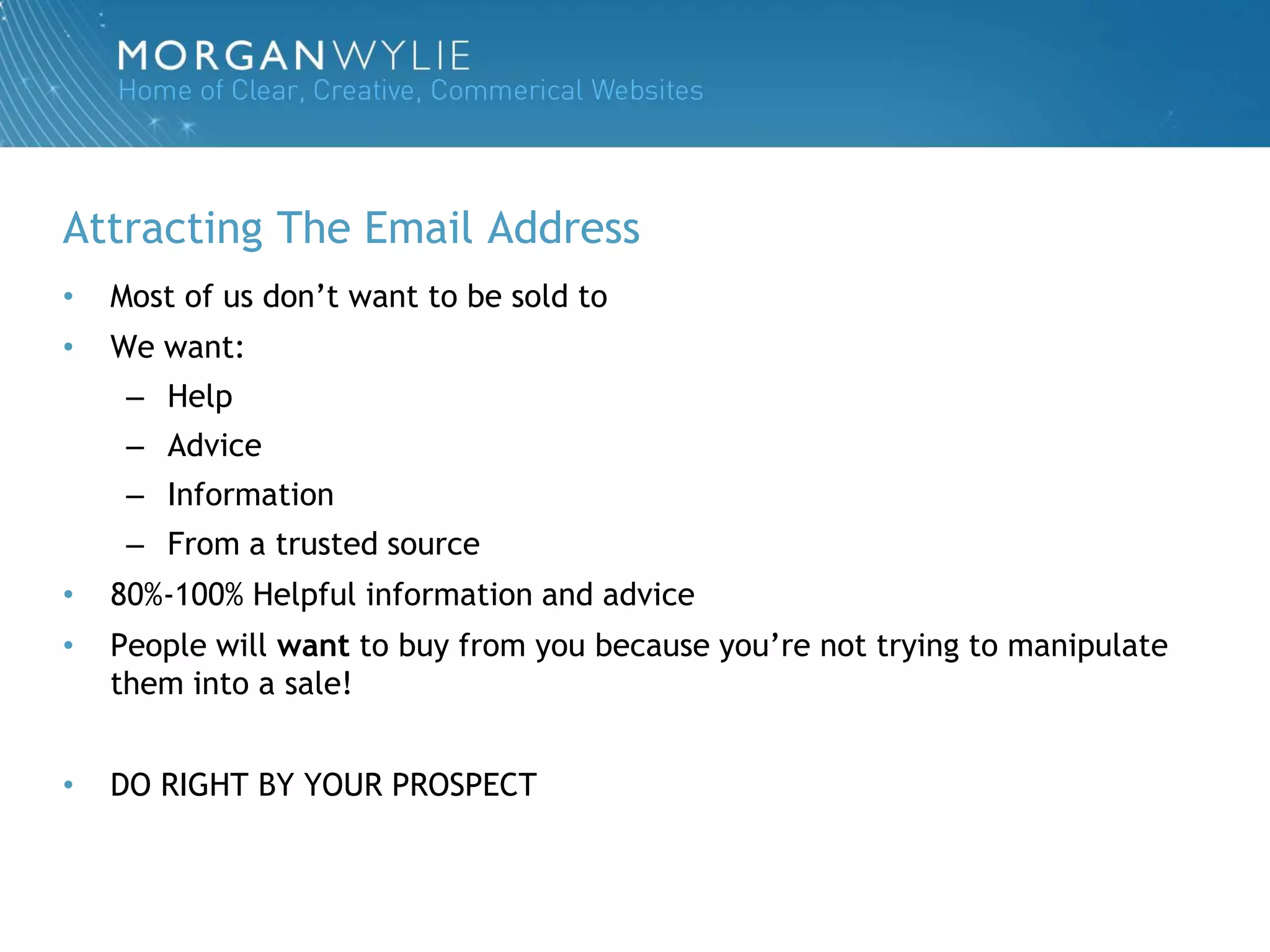 Attracting The Email Address
•   Most of us don‟t want to be sold to
•   We want:
     – Help
     – Advice
     – Information
     – From a trusted source
•   80%-100% Helpful information and advice
•   People will want to buy from you because you‟re not trying to manipulate
    them into a sale!


•   DO RIGHT BY YOUR PROSPECT
 