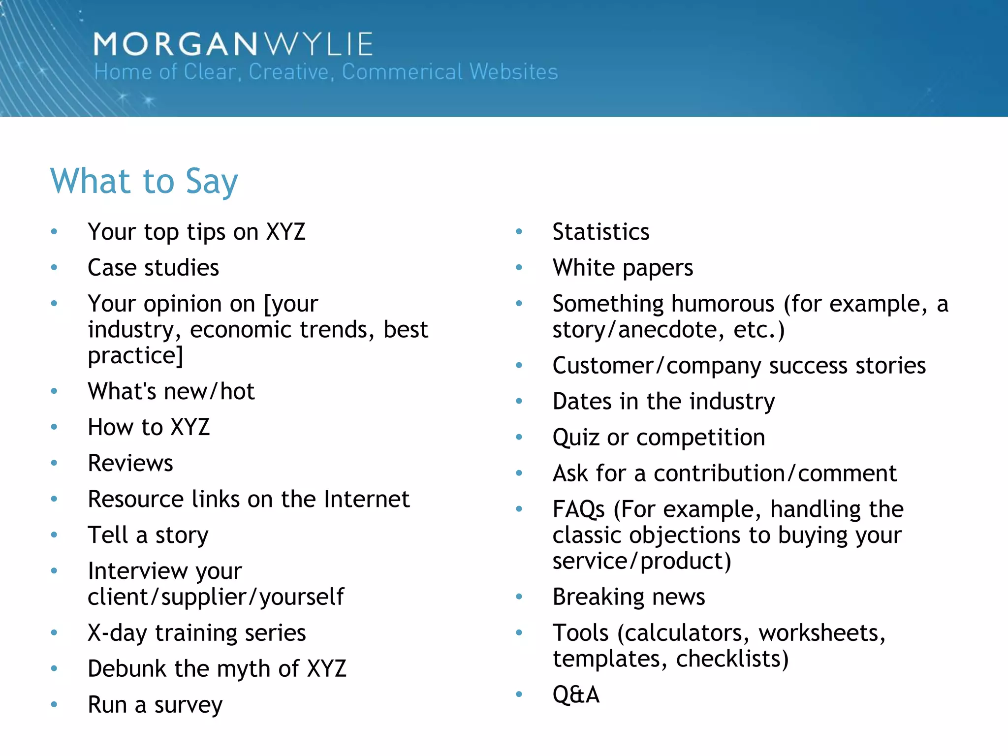What to Say
•   Your top tips on XYZ              •   Statistics
•   Case studies                      •   White papers
•   Your opinion on [your             •   Something humorous (for example, a
    industry, economic trends, best       story/anecdote, etc.)
    practice]                         •   Customer/company success stories
•   What's new/hot                    •   Dates in the industry
•   How to XYZ                        •   Quiz or competition
•   Reviews                           •   Ask for a contribution/comment
•   Resource links on the Internet    •   FAQs (For example, handling the
•   Tell a story                          classic objections to buying your
•   Interview your                        service/product)
    client/supplier/yourself          •   Breaking news
•   X-day training series             •   Tools (calculators, worksheets,
•   Debunk the myth of XYZ                templates, checklists)
•   Run a survey                      •   Q&A
 