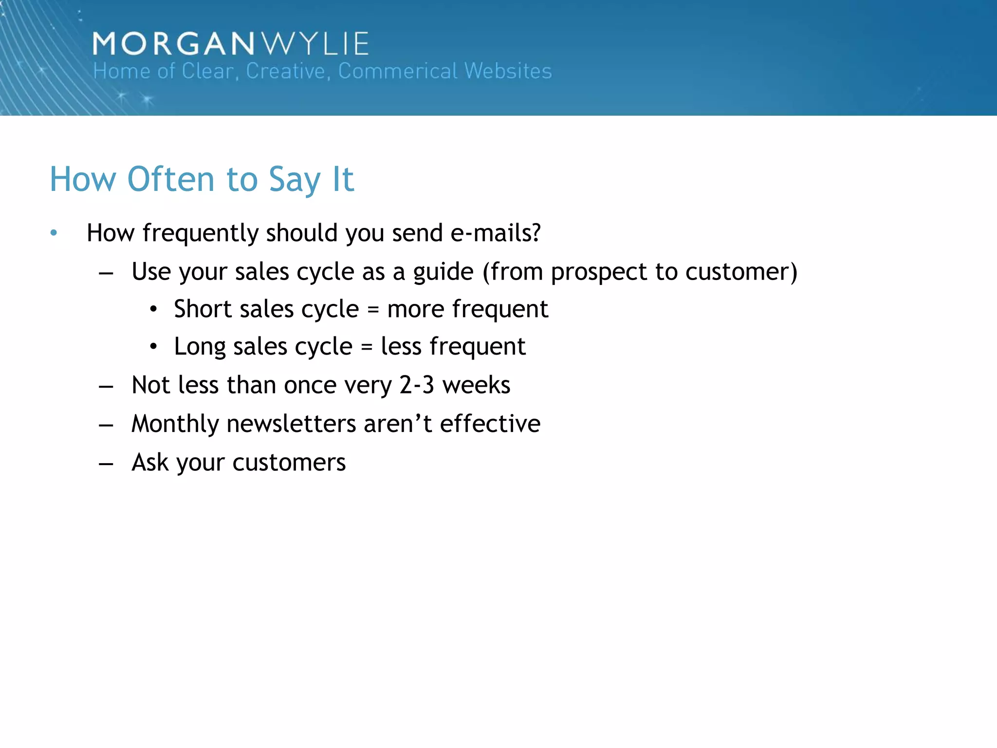 How Often to Say It
•   How frequently should you send e-mails?
     – Use your sales cycle as a guide (from prospect to customer)
        • Short sales cycle = more frequent
        • Long sales cycle = less frequent
     – Not less than once very 2-3 weeks
     – Monthly newsletters aren‟t effective
     – Ask your customers
 