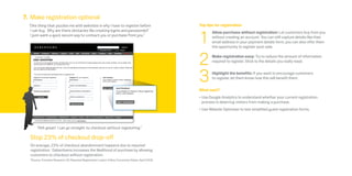 7. Make registration optional
  “One thing that puzzles me with websites is why I have to register before                           Top tips for registration



                                                                                                      1
   I can buy. Why are there obstacles like creating logins and passwords?                                    Allow purchase without registration: Let customers buy from you
   I just want a quick secure way to contact you or purchase from you.”                                      without creating an account. You can still capture details like their
                                                                                                             email address in your payment details form; you can also offer them
                                                                                                             the opportunity to register post-sale.



                                                                                                      2      Make registration easy: Try to reduce the amount of information
                                                                                                             required to register. Stick to the details you really need.



                                                                                                      3      Highlight the benefits: If you want to encourage customers
                                                                                                             to register, let them know how this will benefit them.


                                                                                                      What next?
                                                                                                      •	Use Google Analytics to understand whether your current registration
                                                                                                        process is deterring visitors from making a purchase.  
                                                                                                      •	Use Website Optimiser to test simplified guest registration forms.



       “Ahh great! I can go straight to checkout without registering.”

  Stop 23% of checkout drop-off
  On average, 23% of checkout abandonment happens due to required
  registration.* Debenhams increases the likelihood of purchase by allowing
  customers to checkout without registration.
  *Source: Forrester Research US: Required Registration Lowers Online Conversion Rates, April 2008.
 