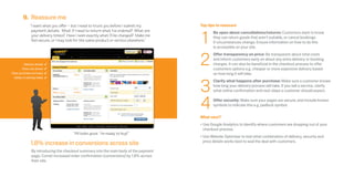 9. Reassure me
                “I want what you offer – but I need to trust you before I submit my       Top tips to reassure



                                                                                          1
                 payment details. What if I need to return what I’ve ordered? What are           Be open about cancellations/returns: Customers want to know
                 your delivery times? Have I seen exactly what I’ll be charged? Make me          they can return goods that aren’t suitable, or cancel bookings
                 feel secure, or I may look for the same product or service elsewhere.”          if circumstances change. Ensure information on how to do this
                                                                                                 is accessible on your site.



                                                                                          2
                                                                                                 Offer transparency on price: Be transparent about total costs
                                                                                                 and inform customers early on about any extra delivery or booking
           Delivery details    4                                                                 charges. It can also be beneficial in the checkout process to offer
         Total cost shown      4                                                                 customers options e.g. cheaper or more expensive delivery based
Clear purchase summary         4                                                                 on how long it will take.



                                                                                          3
  Ability to edit key fields   4
                                                                                                 Clarify what happens after purchase: Make sure a customer knows
                                                                                                 how long your delivery process will take. If you sell a service, clarify
                                                                                                 what online confirmation and next steps a customer should expect.



                                                                                          4      Offer security: Make sure your pages are secure, and include known
                                                                                                 symbols to indicate this e.g. padlock symbol.


                                                                                          What next?
                                                                                          •	Use Google Analytics to identify where customers are dropping out of your
                                                                                            checkout process.
                                         “All looks good. I’m ready to buy!”
                                                                                          •	Use Website Optimiser to test what combination of delivery, security and
                1.8% increase in conversions across site                                    price details works best to seal the deal with customers.

                 By introducing the checkout summary into the main body of the payment
                 page, Comet increased order confirmation (conversions) by 1.8% across
                 their site.
 