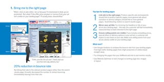 1. Bring me to the right page
              “When I click on ads online, I do so because I’m interested in what you’ve                  Top tips for landing pages



                                                                                                          1
               promoted. But what if the offer, price, product or service from your ad                           Link ads to the right page: Product-specific ads and keywords
               isn’t visible on your landing page? I’ll usually leave, dissatisfied.”                            should link to product specific pages; more general ads about
                                                                                                                 a product or service category should link to more general
                                                                                                                 pages.  Avoid directing visitors to search results pages.



                                                                                                          2
Ad text
                                                                                                                 Mirror your ad title: Try mirroring the headline or title of your
           Electric Drills
           Buy Electric Drills from just £89                                                                     ad on your landing page – this way, the customer will feel immediately
           Free Next Day Delivery
                                                                                                                 reassured they’ve been directed to the right page.



                                                                                                          3
           www.Screwfix.com



                                                                                                                 Ensure selling points are visible: If you include compelling prices,
                                                                                                                 special offers or delivery options in your ad text, a customer will
                                                                                                                 expect to see these on your site. Make sure selling points from your
                                                                                                                 ad are clearly visible on your landing page.

                                                                                                          What next?
                                                                                                          •	Use Google Analytics to analyse the bounce rate from your landing pages.
                                                                                                            Find high traffic landing pages that a high proportion of visitors leave
Before                                                                                            After     straight away.
                                                                                                          •	Try changing the pages that your AdWords ads link to and monitor results.

                                               “Drills, just like the ad said. Clearly laid out           •	Use Website Optimiser to test changes to landing page text, images
                                                        and free next day delivery too.”                    or layout.


                20% reduction in bounce rate
                By linking their ads to the relevant product pages rather than the search
                results page, Screwfix decreased the number of visitors bouncing
                (immediately leaving) from their site.
 