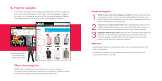 3. Help me navigate
     “I’ve reached your site, and I’m interested. But often, the first page I see   Top tips for navigation



                                                                                    1
      won’t have everything I want. That’s why I need clear ways to navigate               Make product/service categories visible: People need to see how
      into your site. Categorise what you offer into simple headings. Make it              to navigate in order to do so. Use clear labels/titles that show what
      clear where I should click next to start my shopping or research.”                   product and service categories you offer. Build a navigation structure
                                                                                           that is intuitive and not too complex.



                                                                                    2
                                                                                           Use easy-to-understand terms: When labeling the product/service
                                                                                           categories you offer, make sure you use terms that your customers
                                                                                           will understand and find appealing. Avoid jargon where possible.



                                                                                    3
                                                                                           Highlight where to go next: Help the user understand how they can
                                                                                           get from A to B in the easiest possible way. Experiment with call
                                                                                           to action buttons, or click-able links and images to find out what
                                                                                           works best to direct the customer onwards.

                                                                                    What next?
                                                                                    •	Use Google Analytics to understand where you’re losing customers from
                                                                                      your buying funnel.

“I need a smart shirt…                                                              •	Use Website Optimiser to test different product/service labels or call
    I can look by size –                                                              to action buttons on your site.
    that’ll save time!”



      Clear site navigation
      ASOS helps navigation with clear drop down menus, structured
      by product type or department, and with on-site search. Visitors can drill
      down from the general to the specific in just a few clicks.
 