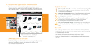 4. Give me the right results when I search
           “Sometimes, I come to your site knowing the product type, name, or                       Top tips for site search



                                                                                                    1
            manufacturer that I want. In this case, I don’t want to click around your                       Check quality of results: Is your site’s search function working well?
            site to find my product. I want to search, and be brought straight there.”                      Ensure visitors are getting relevant results, even when they search
                                                                                                            on synonyms or misspellings. 



                                                                                                    2
                                                                                                            Make site search visible: Visitors to your site should be able to see,
                                                                                                            at a glance, where to search. Consider enlarging your search box
                                                                                                            or making it more prominent.



                                                                                                    3
Before                                                                                      After           Allow customers to sort results: People like to be able to sort
                                                                                                            through search results. Allow visitors to order what they see
                                                                                                            by anything from price or popularity to colour, style etc.



                                                                                                    4
                                                                                                            Lay out search results clearly: Ensure visitors can glance through
                                                                                                            search results and compare listings easily to decide where to click
                                                                                                            next.

                                                                                                    What next?
                                                                                                    •	Use our Google Analytics search report to understand what search terms
                                                                                                      are performing well (i.e. converting into sales or leads) or badly (i.e. resulting
                                                                                                      in an ended visit on your site).

                                         “My son needs socks…and that’s                             •	Use Website Optimiser to test alternative search result pages. 
                                            just what they’ve given me!”                            •	Check out Google Site Search to bring the power of Google search to your
                                                                                                      own site.
           20% reduction in exit rate
            Next noticed a high exit rate from its search results page for ‘boy’s socks’.
            By testing more specific results, Next reduced exit rates by 20%,
            and increased conversions by 7%.
 